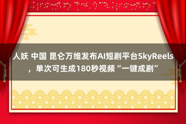 人妖 中国 昆仑万维发布AI短剧平台SkyReels，单次可生成180秒视频“一键成剧”