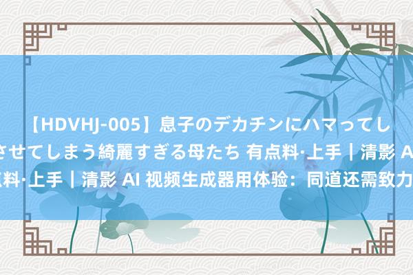 【HDVHJ-005】息子のデカチンにハマってしまい毎日のように挿入させてしまう綺麗すぎる母たち 有点料·上手｜清影 AI 视频生成器用体验：同道还需致力于|ai