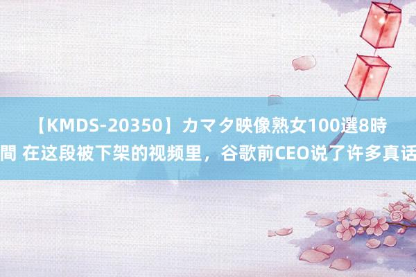 【KMDS-20350】カマタ映像熟女100選8時間 在这段被下架的视频里，谷歌前CEO说了许多真话