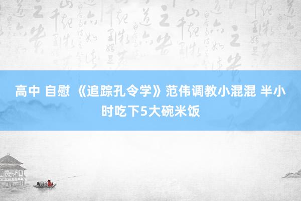 高中 自慰 《追踪孔令学》范伟调教小混混 半小时吃下5大碗米饭