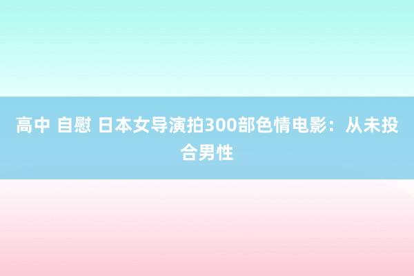 高中 自慰 日本女导演拍300部色情电影：从未投合男性