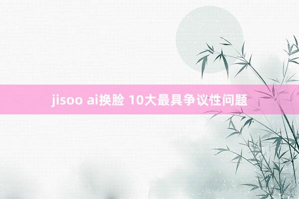 jisoo ai换脸 10大最具争议性问题