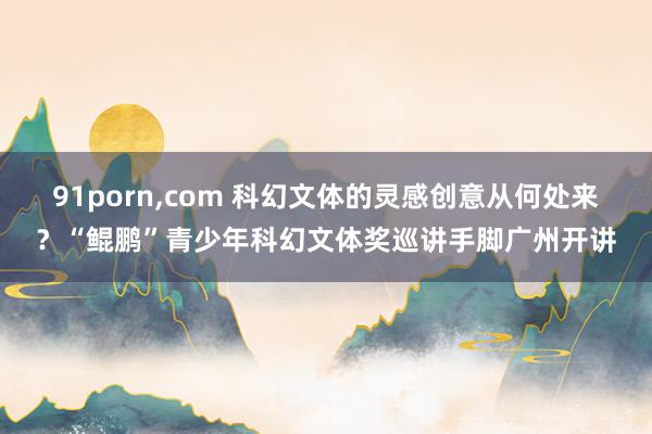 91porn，com 科幻文体的灵感创意从何处来？“鲲鹏”青少年科幻文体奖巡讲手脚广州开讲