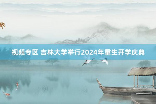 视频专区 吉林大学举行2024年重生开学庆典