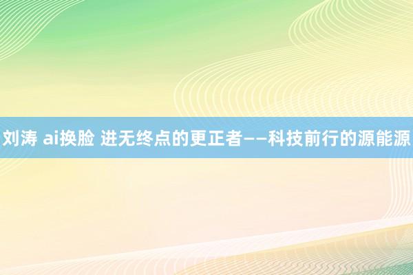 刘涛 ai换脸 进无终点的更正者——科技前行的源能源