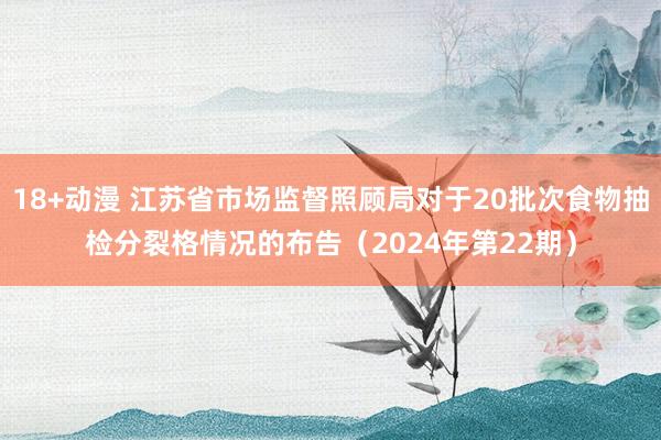 18+动漫 江苏省市场监督照顾局对于20批次食物抽检分裂格情况的布告（2024年第22期）