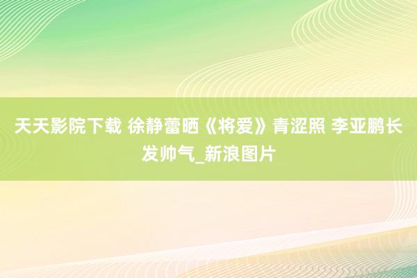 天天影院下载 徐静蕾晒《将爱》青涩照 李亚鹏长发帅气_新浪图片