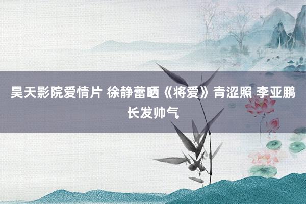 昊天影院爱情片 徐静蕾晒《将爱》青涩照 李亚鹏长发帅气