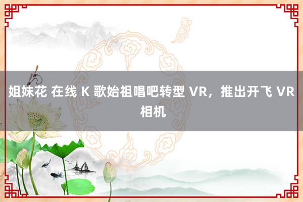 姐妹花 在线 K 歌始祖唱吧转型 VR，推出开飞 VR 相机