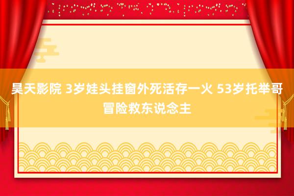 昊天影院 3岁娃头挂窗外死活存一火 53岁托举哥冒险救东说念主