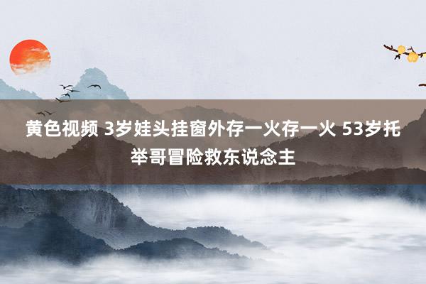 黄色视频 3岁娃头挂窗外存一火存一火 53岁托举哥冒险救东说念主