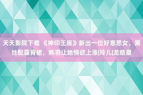 天天影院下载 《神印王座》新出一位好意思女，黑丝配露背裙，韩羽让她情欲上涨|玲儿|龙皓晨