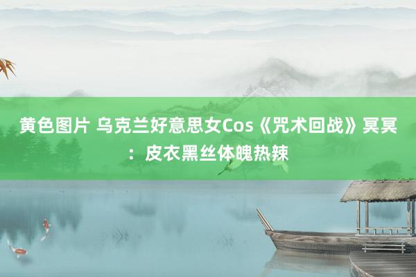 黄色图片 乌克兰好意思女Cos《咒术回战》冥冥：皮衣黑丝体魄热辣