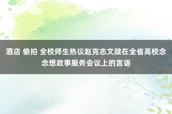 酒店 偷拍 全校师生热议赵克志文牍在全省高校念念想政事服务会议上的言语