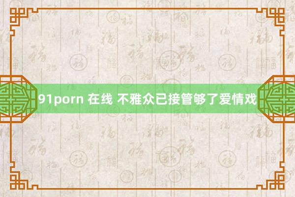 91porn 在线 不雅众已接管够了爱情戏