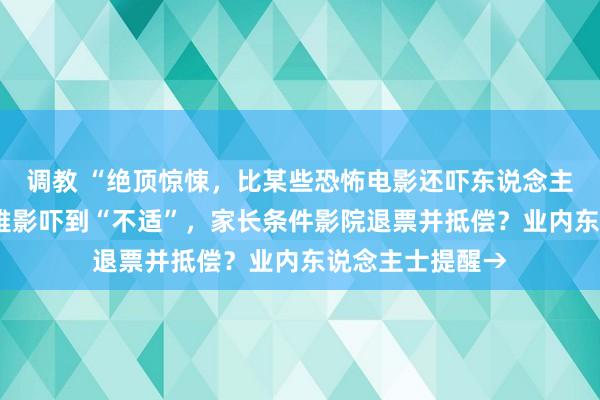 调教 “绝顶惊悚，比某些恐怖电影还吓东说念主”！8岁孩子不雅影吓到“不适”，家长条件影院退票并抵偿？业内东说念主士提醒→