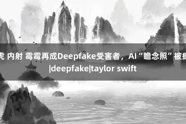 白虎 内射 霉霉再成Deepfake受害者，AI“瞻念照”被疯传|deepfake|taylor swift