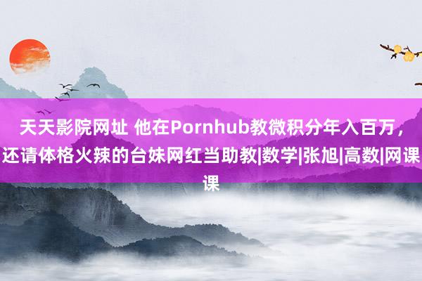 天天影院网址 他在Pornhub教微积分年入百万，还请体格火辣的台妹网红当助教|数学|张旭|高数|网课