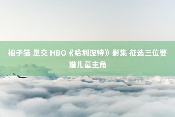 柚子猫 足交 HBO《哈利波特》影集 征选三位要道儿童主角