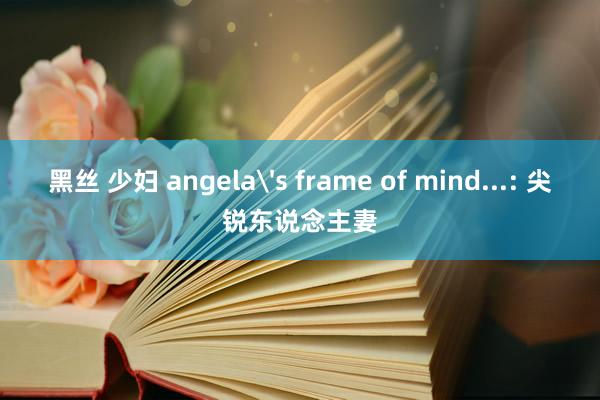 黑丝 少妇 angela's frame of mind...: 尖锐东说念主妻