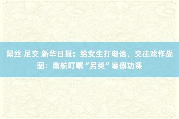 黑丝 足交 新华日报：给女生打电话、交往戏作战图：南航叮嘱“另类”寒假功课