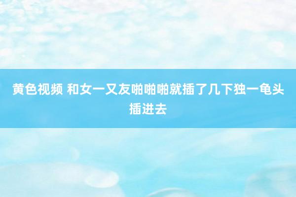 黄色视频 和女一又友啪啪啪就插了几下独一龟头插进去