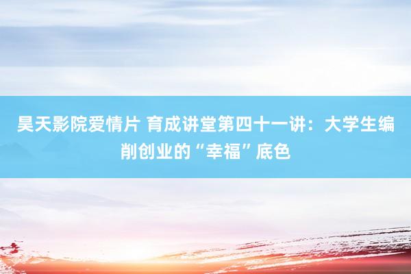 昊天影院爱情片 育成讲堂第四十一讲：大学生编削创业的“幸福”底色