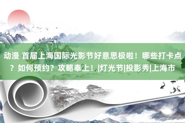 动漫 首届上海国际光影节好意思极啦！哪些打卡点？如何预约？攻略奉上！|灯光节|投影秀|上海市