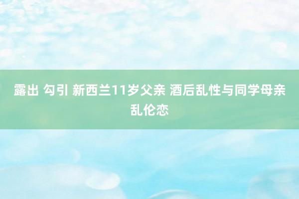 露出 勾引 新西兰11岁父亲 酒后乱性与同学母亲乱伦恋