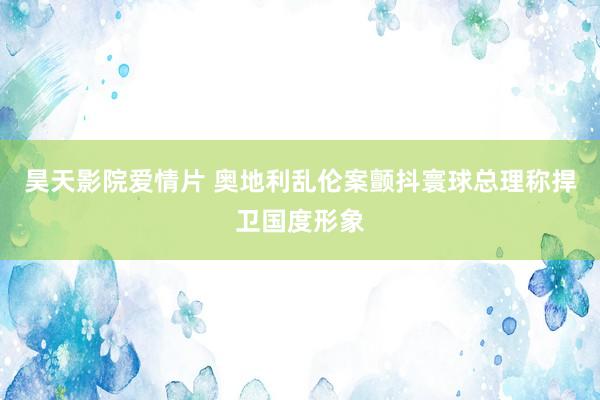 昊天影院爱情片 奥地利乱伦案颤抖寰球总理称捍卫国度形象