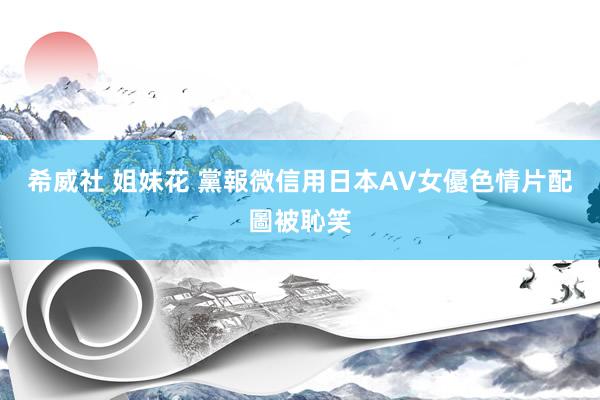 希威社 姐妹花 黨報微信用日本AV女優色情片配圖被恥笑