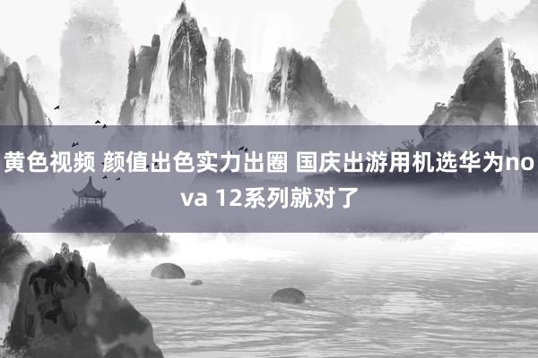 黄色视频 颜值出色实力出圈 国庆出游用机选华为nova 12系列就对了