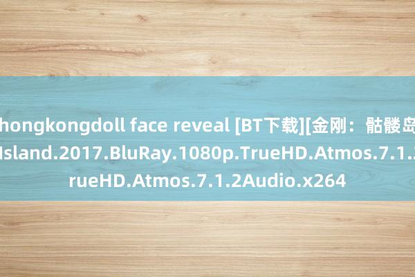 hongkongdoll face reveal [BT下载][金刚：骷髅岛]Kong.Skull.Island.2017.BluRay.1080p.TrueHD.Atmos.7.1.2Audio.x264