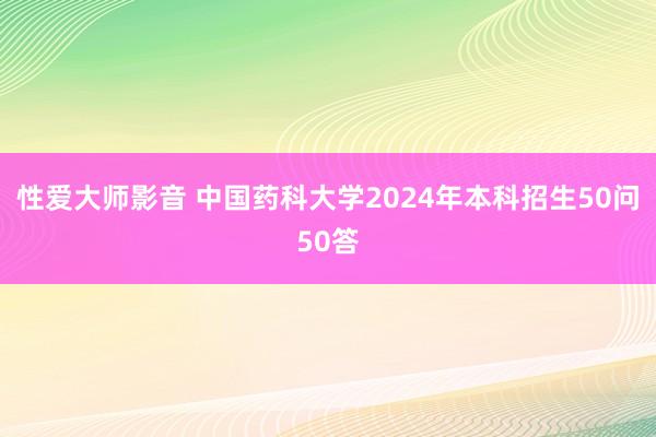 性爱大师影音 中国药科大学2024年本科招生50问50答