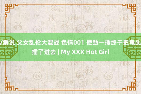 AV解说 父女乱伦大混战 色情001 使劲一插终于把龟头给插了进去 | My XXX Hot Girl