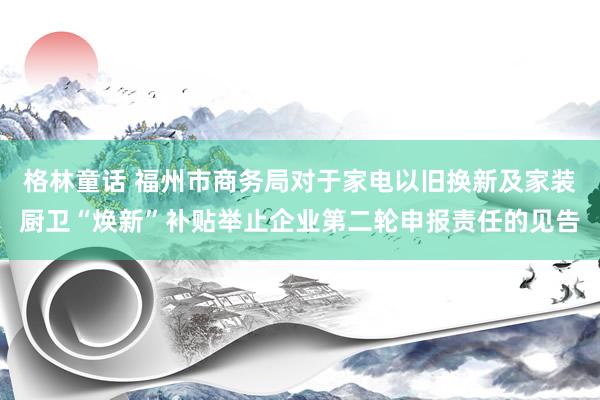 格林童话 福州市商务局对于家电以旧换新及家装厨卫“焕新”补贴举止企业第二轮申报责任的见告