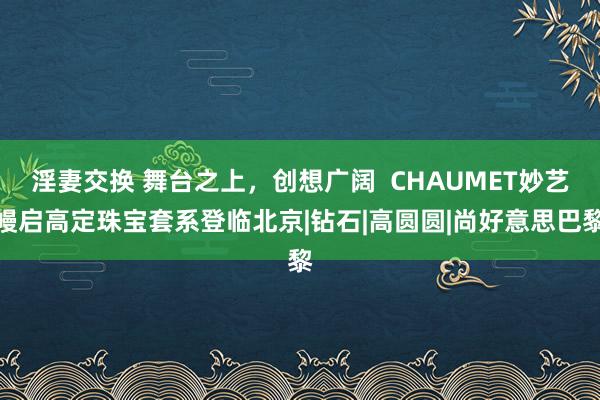 淫妻交换 舞台之上，创想广阔  CHAUMET妙艺幔启高定珠宝套系登临北京|钻石|高圆圆|尚好意思巴黎