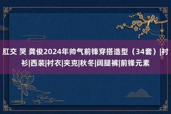 肛交 哭 龚俊2024年帅气前锋穿搭造型（34套）|衬衫|西装|衬衣|夹克|秋冬|阔腿裤|前锋元素