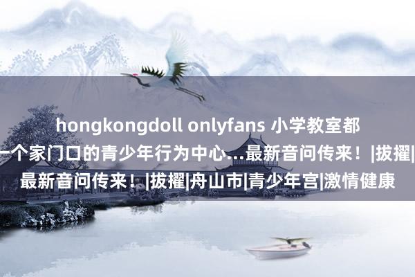 hongkongdoll onlyfans 小学教室都要装配空调？舟山要新增一个家门口的青少年行为中心...最新音问传来！|拔擢|舟山市|青少年宫|激情健康