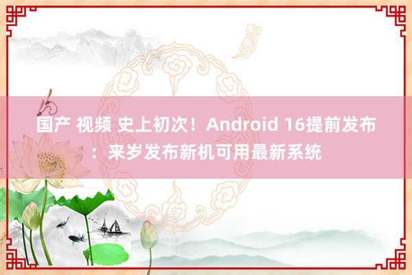 国产 视频 史上初次！Android 16提前发布：来岁发布新机可用最新系统