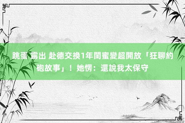 跳蛋 露出 赴德交換1年　閨蜜變超開放「狂聊約砲故事」！她愣：還說我太保守