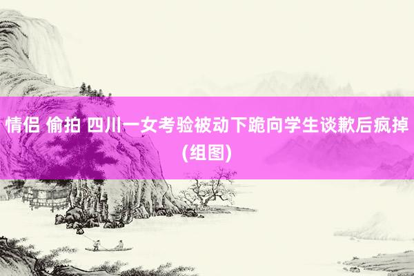 情侣 偷拍 四川一女考验被动下跪向学生谈歉后疯掉(组图)