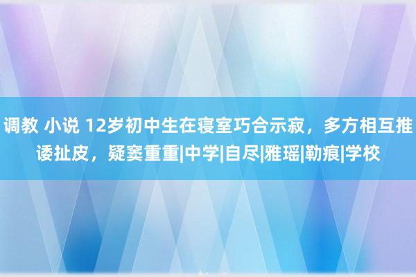 调教 小说 12岁初中生在寝室巧合示寂，多方相互推诿扯皮，疑窦重重|中学|自尽|雅瑶|勒痕|学校