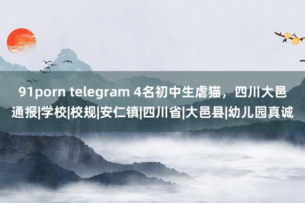 91porn telegram 4名初中生虐猫，四川大邑通报|学校|校规|安仁镇|四川省|大邑县|幼儿园真诚