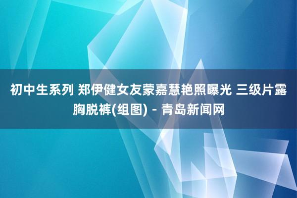 初中生系列 郑伊健女友蒙嘉慧艳照曝光 三级片露胸脱裤(组图)－青岛新闻网