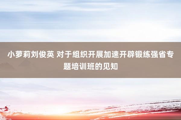 小萝莉刘俊英 对于组织开展加速开辟锻练强省专题培训班的见知