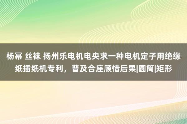 杨幂 丝袜 扬州乐电机电央求一种电机定子用绝缘纸插纸机专利，普及合座顾惜后果|圆筒|矩形